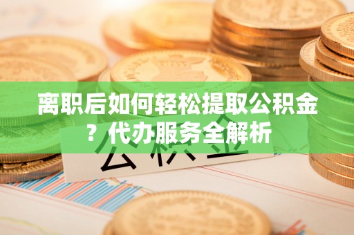 普洱离职后如何轻松提取公积金？代办服务全解析