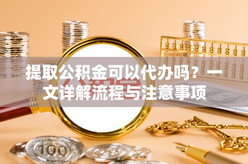 普洱提取公积金可以代办吗？一文详解流程与注意事项