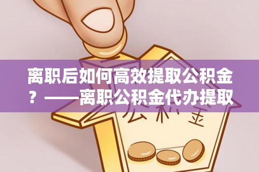 普洱离职后如何高效提取公积金？——离职公积金代办提取全流程解析