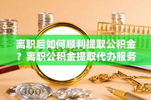 普洱离职后如何顺利提取公积金？离职公积金提取代办服务帮你搞定！