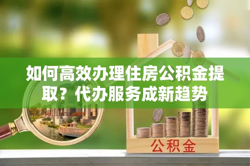 普洱如何高效办理住房公积金提取？代办服务成新趋势