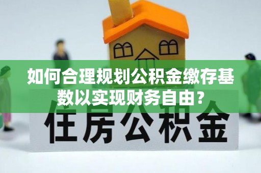 普洱如何合理规划公积金缴存基数以实现财务自由？