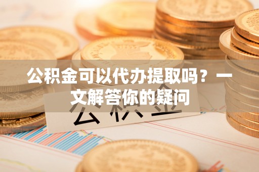 普洱公积金可以代办提取吗？一文解答你的疑问