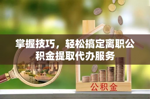 普洱掌握技巧，轻松搞定离职公积金提取代办服务