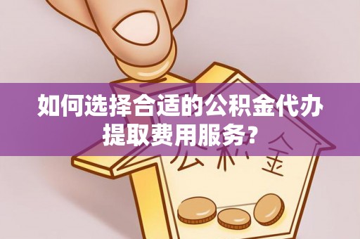 普洱如何选择合适的公积金代办提取费用服务？