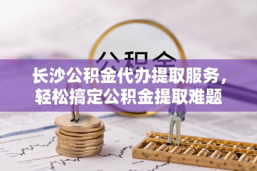 普洱长沙公积金代办提取服务，轻松搞定公积金提取难题