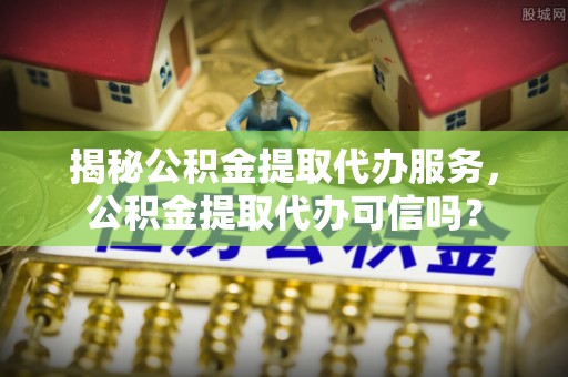 普洱揭秘公积金提取代办服务，公积金提取代办可信吗？