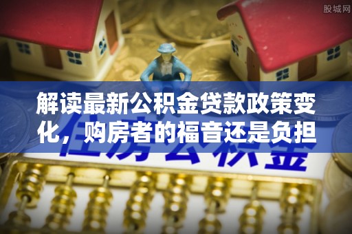 普洱解读最新公积金贷款政策变化，购房者的福音还是负担？