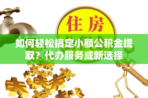 普洱如何轻松搞定小额公积金提取？代办服务成新选择