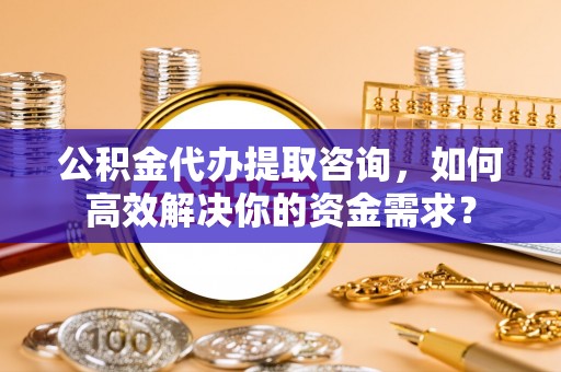 普洱公积金代办提取咨询，如何高效解决你的资金需求？