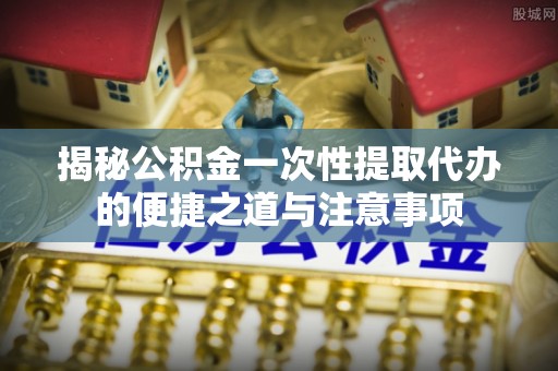 普洱揭秘公积金一次性提取代办的便捷之道与注意事项