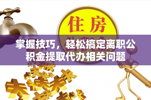 普洱掌握技巧，轻松搞定离职公积金提取代办相关问题