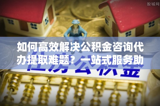 普洱如何高效解决公积金咨询代办提取难题？一站式服务助您轻松搞定