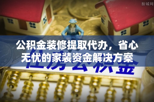 普洱公积金装修提取代办，省心无忧的家装资金解决方案