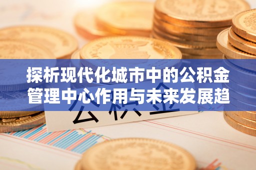 普洱探析现代化城市中的公积金管理中心作用与未来发展趋势