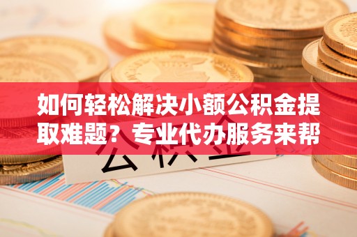 普洱如何轻松解决小额公积金提取难题？专业代办服务来帮忙