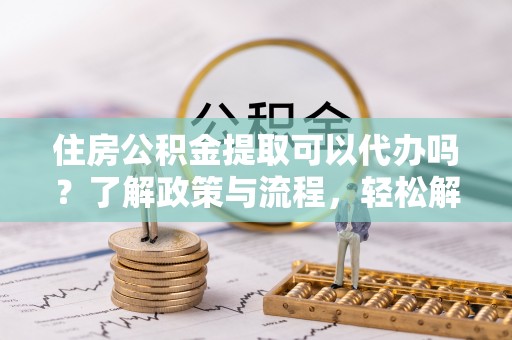 普洱住房公积金提取可以代办吗？了解政策与流程，轻松解决疑惑