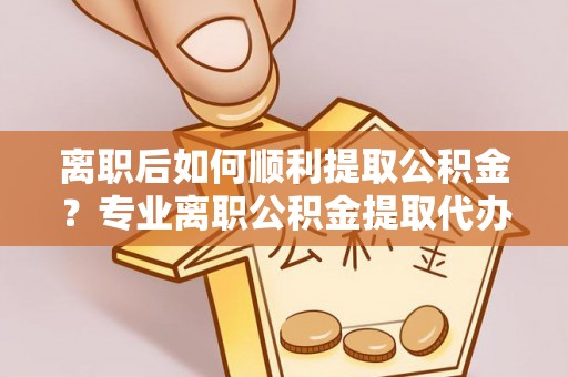 普洱离职后如何顺利提取公积金？专业离职公积金提取代办服务指南
