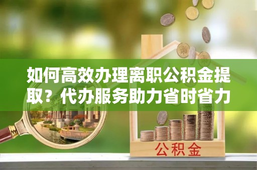 普洱如何高效办理离职公积金提取？代办服务助力省时省力