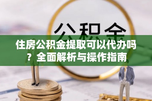 普洱住房公积金提取可以代办吗？全面解析与操作指南