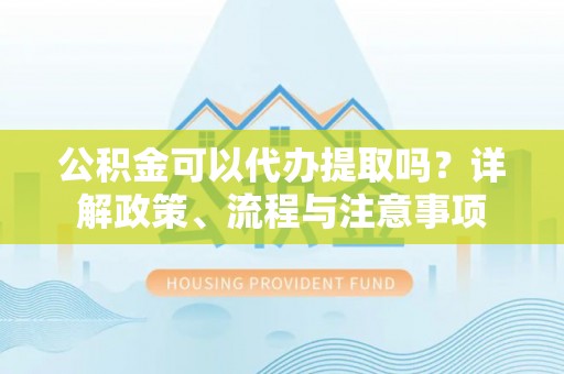普洱公积金可以代办提取吗？详解政策、流程与注意事项