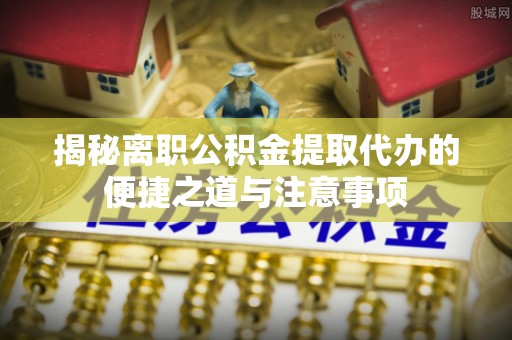 普洱揭秘离职公积金提取代办的便捷之道与注意事项