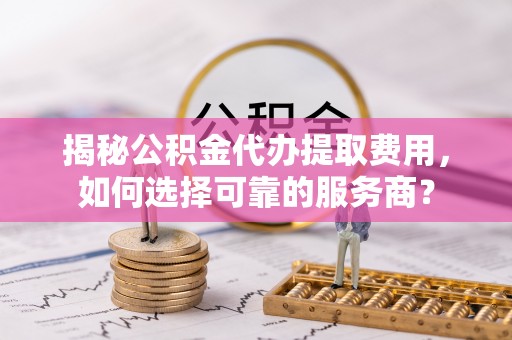 普洱揭秘公积金代办提取费用，如何选择可靠的服务商？