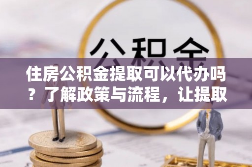 普洱住房公积金提取可以代办吗？了解政策与流程，让提取更便捷