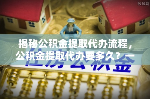 普洱揭秘公积金提取代办流程，公积金提取代办要多久？一文读懂