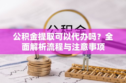 普洱公积金提取可以代办吗？全面解析流程与注意事项