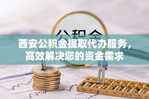 普洱西安公积金提取代办服务，高效解决您的资金需求