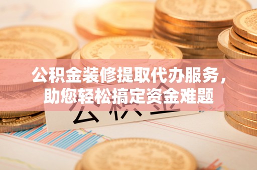 普洱公积金装修提取代办服务，助您轻松搞定资金难题