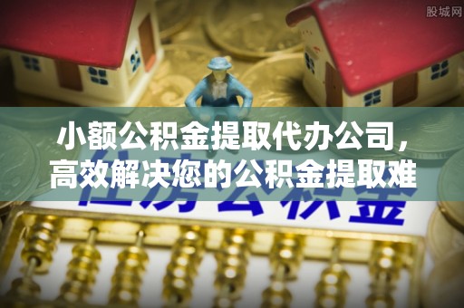 普洱小额公积金提取代办公司，高效解决您的公积金提取难题