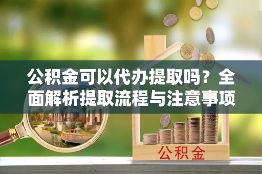 普洱公积金可以代办提取吗？全面解析提取流程与注意事项