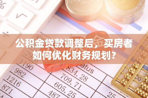 普洱公积金贷款调整后，买房者如何优化财务规划？