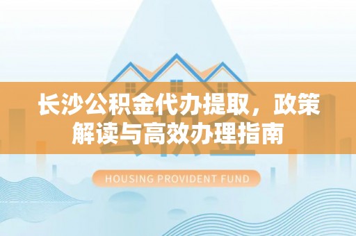 普洱长沙公积金代办提取，政策解读与高效办理指南