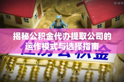 普洱揭秘公积金代办提取公司的运作模式与选择指南
