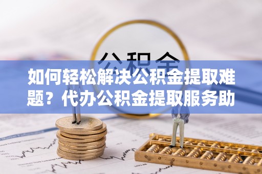 普洱如何轻松解决公积金提取难题？代办公积金提取服务助您一臂之力