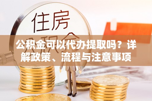 普洱公积金可以代办提取吗？详解政策、流程与注意事项