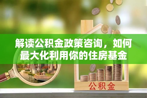 普洱解读公积金政策咨询，如何最大化利用你的住房基金