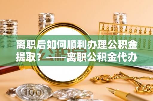 普洱离职后如何顺利办理公积金提取？——离职公积金代办提取全攻略