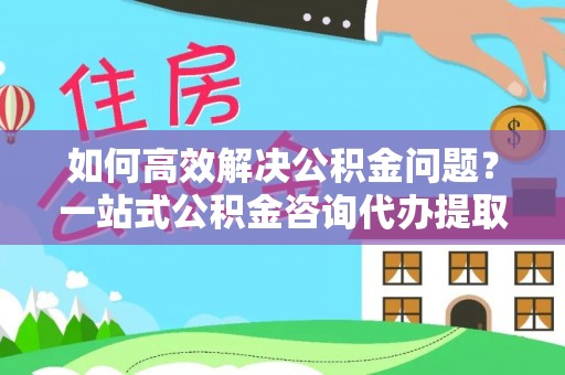 普洱如何高效解决公积金问题？一站式公积金咨询代办提取服务全解析