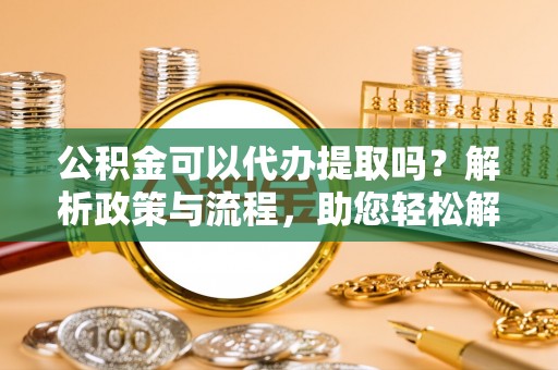 普洱公积金可以代办提取吗？解析政策与流程，助您轻松解决疑问