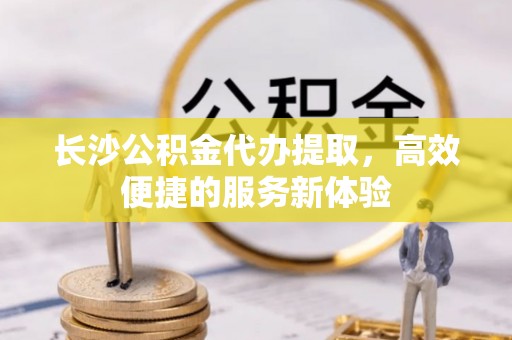 普洱长沙公积金代办提取，高效便捷的服务新体验