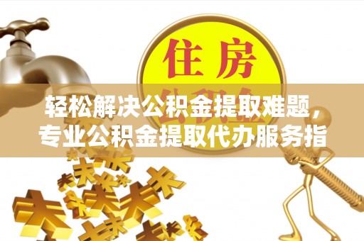 普洱轻松解决公积金提取难题，专业公积金提取代办服务指南