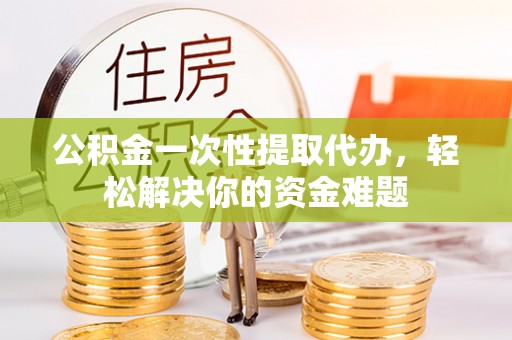 普洱公积金一次性提取代办，轻松解决你的资金难题