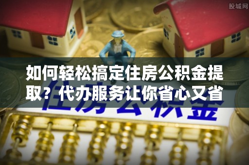 普洱如何轻松搞定住房公积金提取？代办服务让你省心又省力