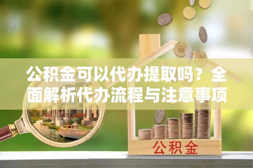 普洱公积金可以代办提取吗？全面解析代办流程与注意事项