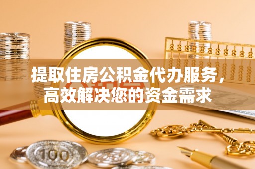 普洱提取住房公积金代办服务，高效解决您的资金需求
